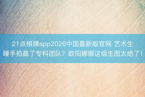 21点棋牌app2026中国最新版官网 艺术生唾手拍赢了专科团队？欧阳娜娜这组生图太绝了！