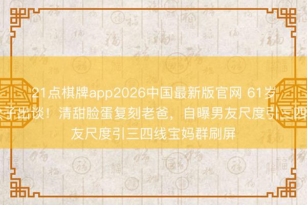 21点棋牌app2026中国最新版官网 61岁星爸携22岁犬子出谈！清甜脸蛋复刻老爸，自曝男友尺度引三四线宝妈群刷屏