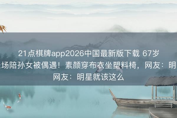 21点棋牌app2026中国最新版下载 67岁丁嘉丽游乐场陪孙女被偶遇！素颜穿布衣坐塑料椅，网友：明星就该这么