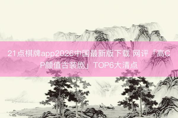 21点棋牌app2026中国最新版下载 网评「高CP颜值古装剧」TOP6大清点
