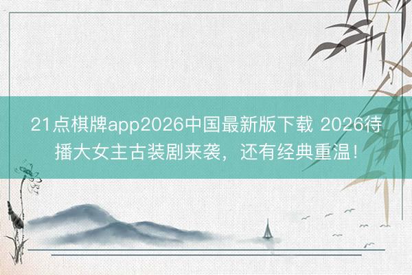 21点棋牌app2026中国最新版下载 2026待播大女主古装剧来袭，还有经典重温！