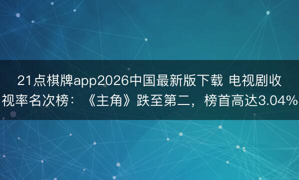21点棋牌app2026中国最新版下载 电视剧收视率名次榜:《主角》跌至第二,榜首高达3.04%