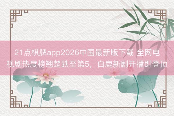21点棋牌app2026中国最新版下载 全网电视剧热度榜翘楚跌至第5，白鹿新剧开播即登顶
