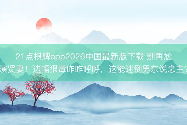21点棋牌app2026中国最新版下载 别再尬演贤妻！边幅狠毒咋咋呼呼，这能迷倒男东说念主？