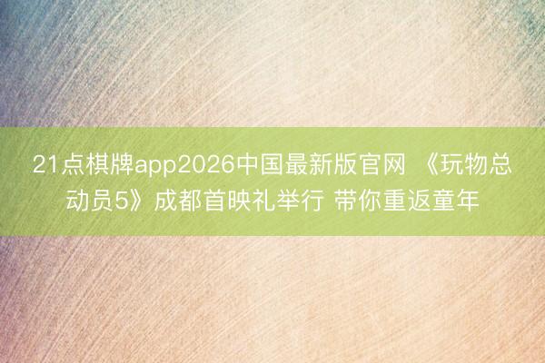 21点棋牌app2026中国最新版官网 《玩物总动员5》成都首映礼举行 带你重返童年