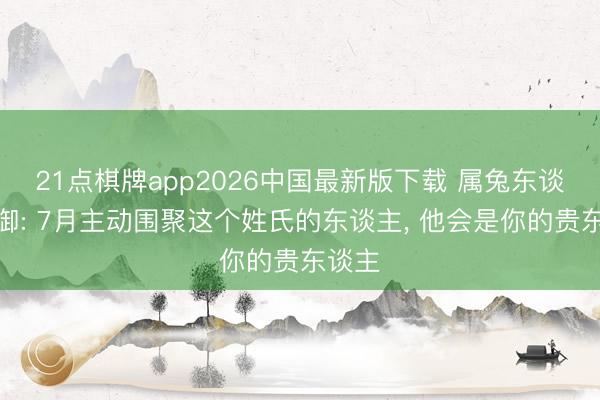 21点棋牌app2026中国最新版下载 属兔东谈主防御: 7月主动围聚这个姓氏的东谈主， 他会是你的贵东谈主