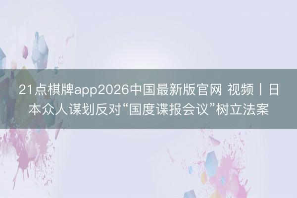 21点棋牌app2026中国最新版官网 视频丨日本众人谋划反对“国度谍报会议”树立法案