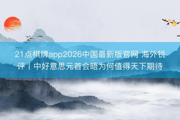 21点棋牌app2026中国最新版官网 海外锐评丨中好意思元首会晤为何值得天下期待