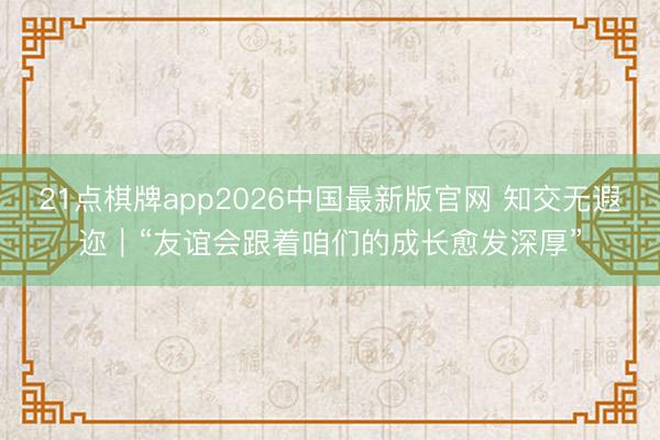 21点棋牌app2026中国最新版官网 知交无遐迩|“友谊会跟着咱们的成长愈发深厚”