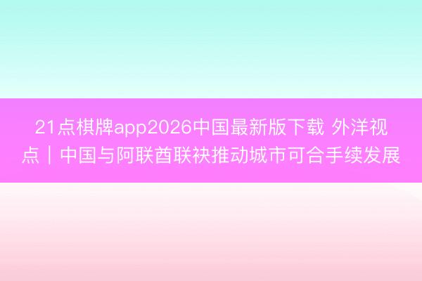 21点棋牌app2026中国最新版下载 外洋视点|中国与阿联酋联袂推动城市可合手续发展
