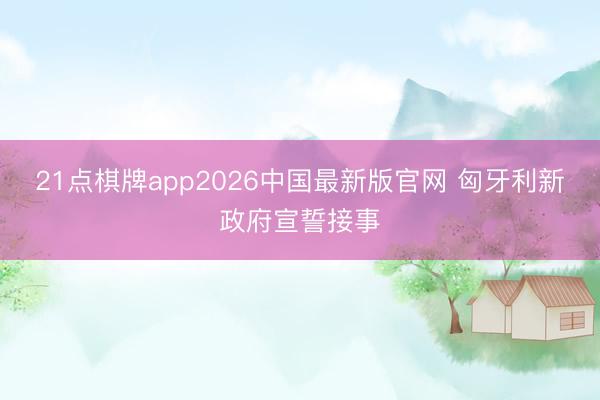 21点棋牌app2026中国最新版官网 匈牙利新政府宣誓接事
