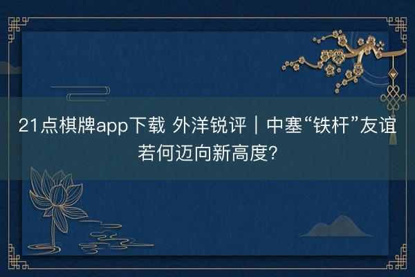 21点棋牌app下载 外洋锐评｜中塞“铁杆”友谊若何迈向新高度？