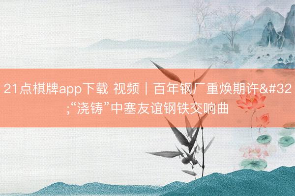 21点棋牌app下载 视频｜百年钢厂重焕期许 “浇铸”中塞友谊钢铁交响曲