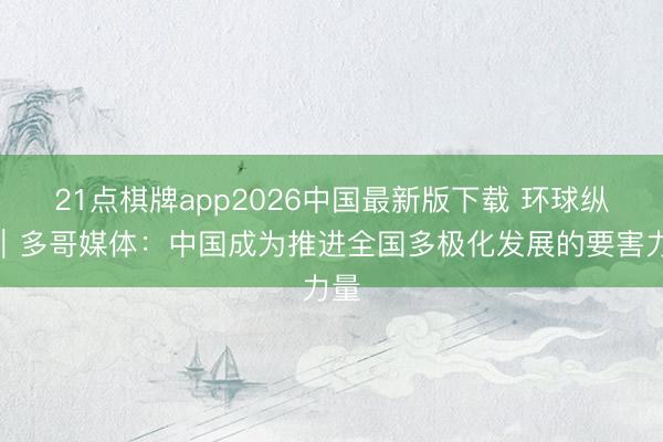 21点棋牌app2026中国最新版下载 环球纵眺｜多哥媒体：中国成为推进全国多极化发展的要害力量