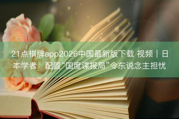21点棋牌app2026中国最新版下载 视频｜日本学者：配置“国度谍报局”令东说念主担忧
