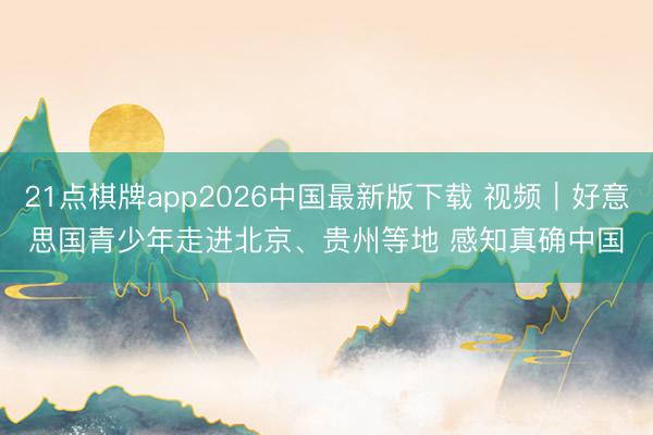 21点棋牌app2026中国最新版下载 视频｜好意思国青少年走进北京、贵州等地 感知真确中国