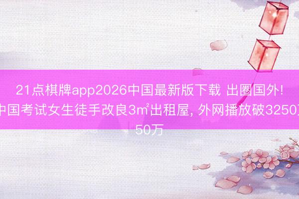 21点棋牌app2026中国最新版下载 出圈国外! 中国考试女生徒手改良3㎡出租屋， 外网播放破3250万