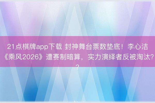 21点棋牌app下载 封神舞台票数垫底！李心洁《乘风2026》遭赛制暗算，实力演绎者反被淘汰？
