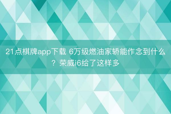 21点棋牌app下载 6万级燃油家轿能作念到什么？荣威i6给了这样多