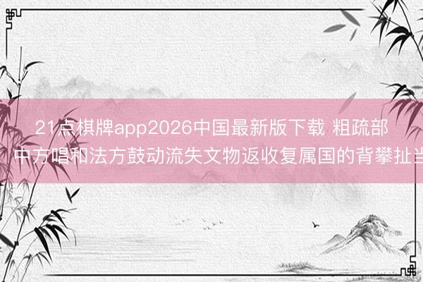 21点棋牌app2026中国最新版下载 粗疏部：中方唱和法方鼓动流失文物返收复属国的背攀扯当