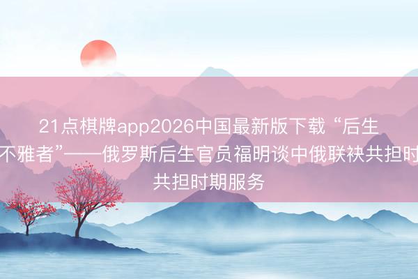 21点棋牌app2026中国最新版下载 “后生绝非旁不雅者”——俄罗斯后生官员福明谈中俄联袂共担时期服务