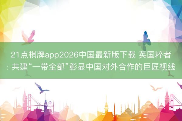 21点棋牌app2026中国最新版下载 英国粹者: 共建“一带全部”彰显中国对外合作的巨匠视线